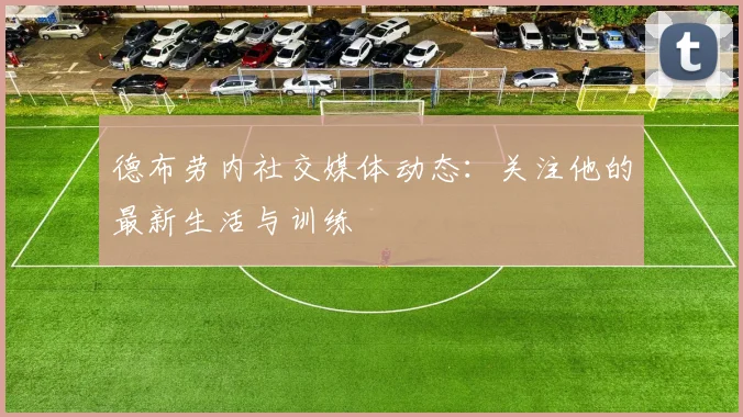 德布劳内社交媒体动态:关注他的最新生活与训练