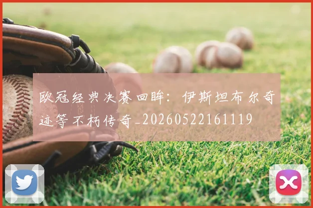 欧冠经典决赛回眸：伊斯坦布尔奇迹等不朽传奇_20260522161119