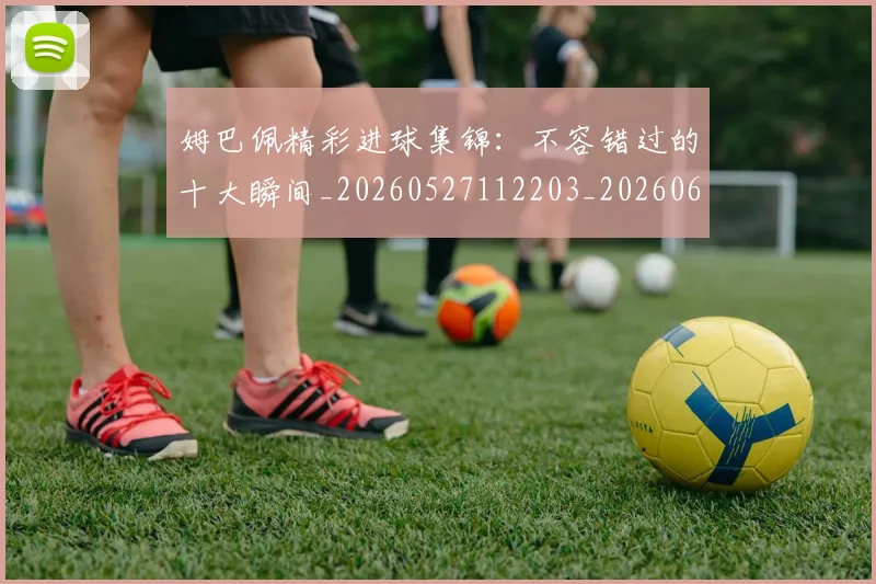 姆巴佩精彩进球集锦：不容错过的十大瞬间_20260527112203_20260609171241