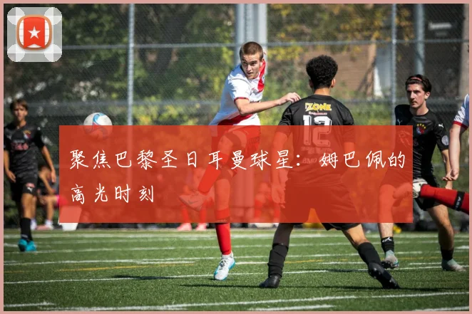 聚焦巴黎圣日耳曼球星：姆巴佩的高光时刻