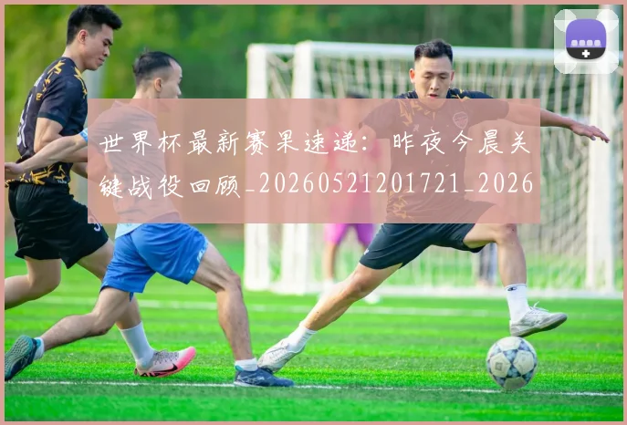 世界杯最新赛果速递：昨夜今晨关键战役回顾_20260521201721_20260607160638