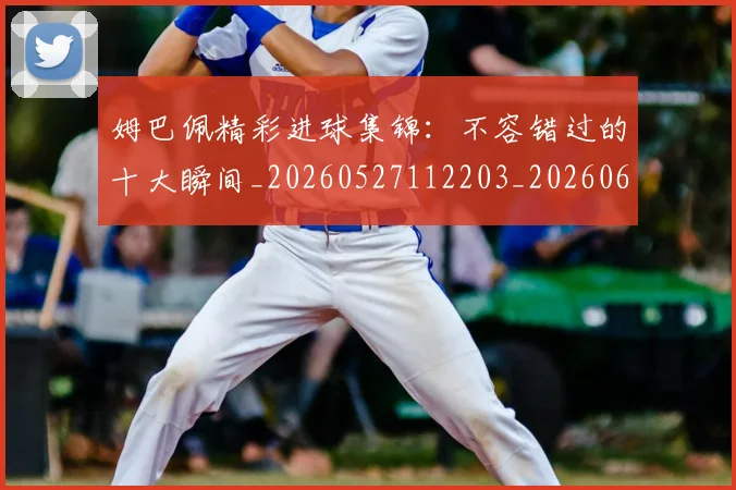 姆巴佩精彩进球集锦：不容错过的十大瞬间_20260527112203_20260609171241