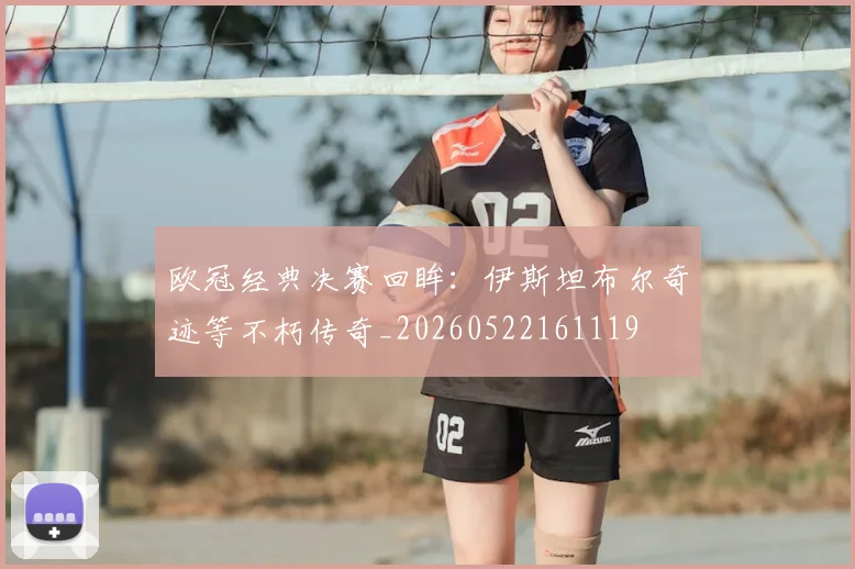 欧冠经典决赛回眸：伊斯坦布尔奇迹等不朽传奇_20260522161119