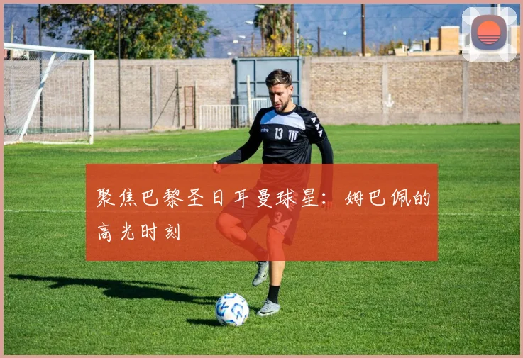 聚焦巴黎圣日耳曼球星:姆巴佩的高光时刻